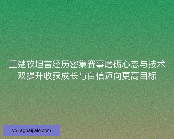 王楚钦坦言经历密集赛事磨砺心态与技术双提升收获成长与自信迈向更高目标