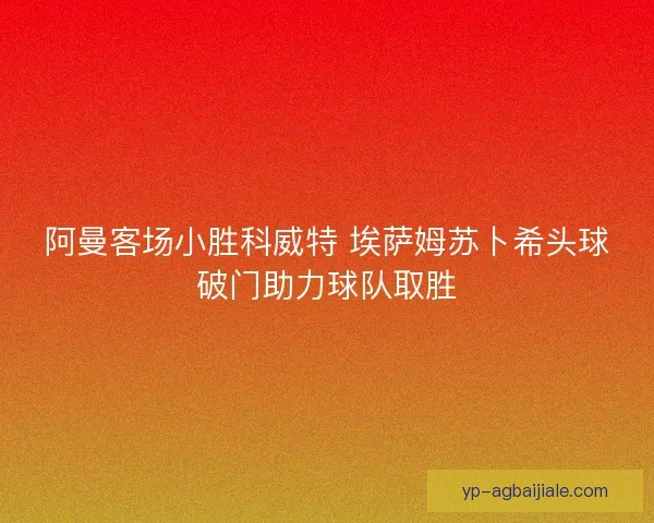 阿曼客场小胜科威特 埃萨姆苏卜希头球破门助力球队取胜 阿曼客场小胜科威特 埃萨姆苏卜希头球破门助力球队取胜