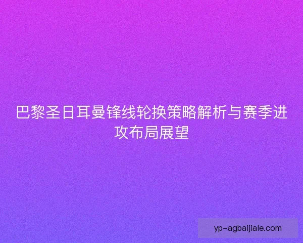 巴黎圣日耳曼锋线轮换策略解析与赛季进攻布局展望 巴黎圣日耳曼锋线轮换策略解析与赛季进攻布局展望