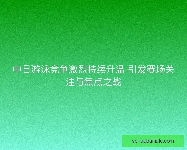 中日游泳竞争激烈持续升温 引发赛场关注与焦点之战