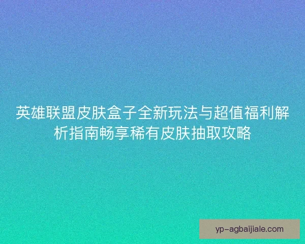 英雄联盟皮肤盒子全新玩法与超值福利解析指南畅享稀有皮肤抽取攻略 英雄联盟皮肤盒子全新玩法与超值福利解析指南畅享稀有皮肤抽取攻略