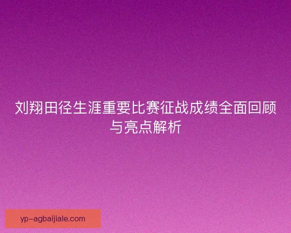 刘翔田径生涯重要比赛征战成绩全面回顾与亮点解析
