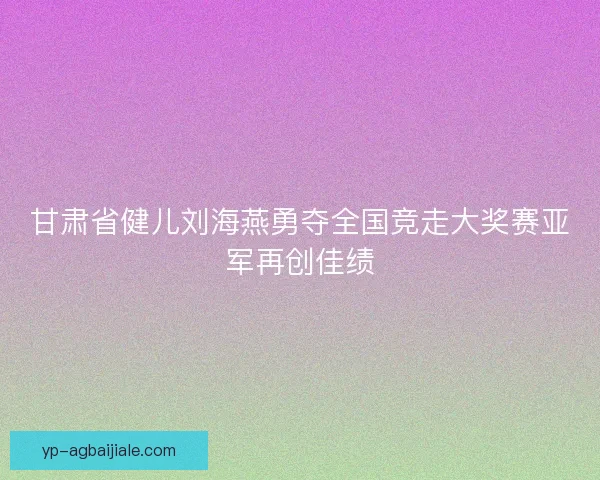甘肃省健儿刘海燕勇夺全国竞走大奖赛亚军再创佳绩