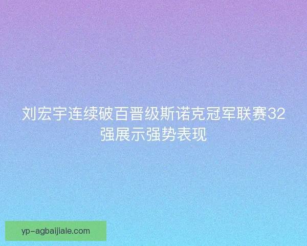 刘宏宇连续破百晋级斯诺克冠军联赛32强展示强势表现