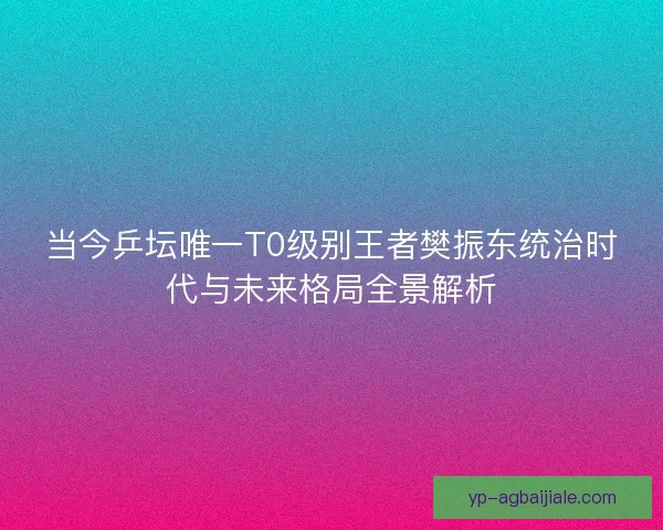 当今乒坛唯一T0级别王者樊振东统治时代与未来格局全景解析