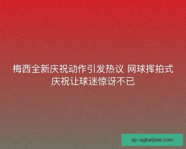 梅西全新庆祝动作引发热议 网球挥拍式庆祝让球迷惊讶不已