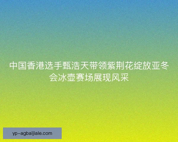 中国香港选手甄浩天带领紫荆花绽放亚冬会冰壶赛场展现风采 中国香港选手甄浩天带领紫荆花绽放亚冬会冰壶赛场展现风采
