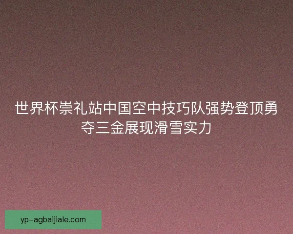 世界杯崇礼站中国空中技巧队强势登顶勇夺三金展现滑雪实力 世界杯崇礼站中国空中技巧队强势登顶勇夺三金展现滑雪实力