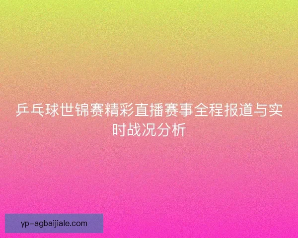 乒乓球世锦赛精彩直播赛事全程报道与实时战况分析 乒乓球世锦赛精彩直播赛事全程报道与实时战况分析