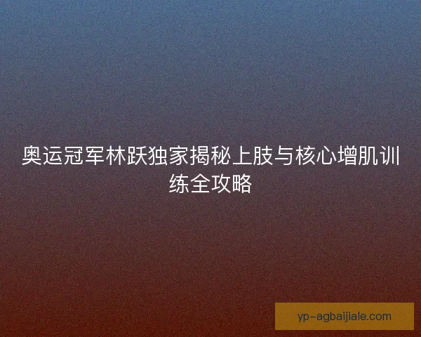奥运冠军林跃独家揭秘上肢与核心增肌训练全攻略