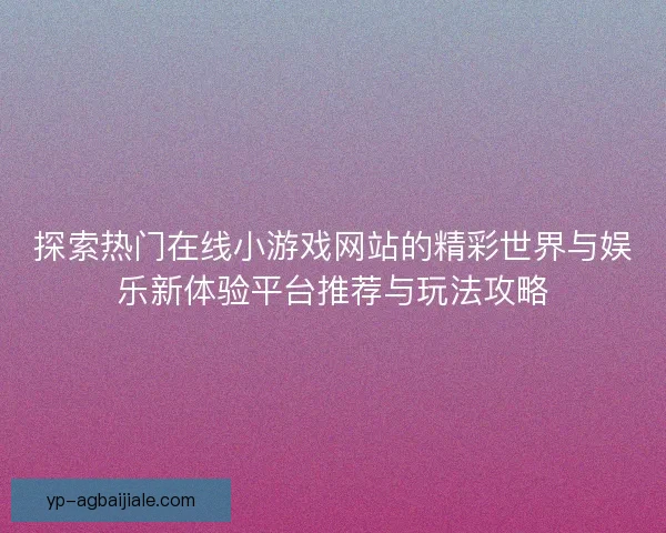 探索热门在线小游戏网站的精彩世界与娱乐新体验平台推荐与玩法攻略