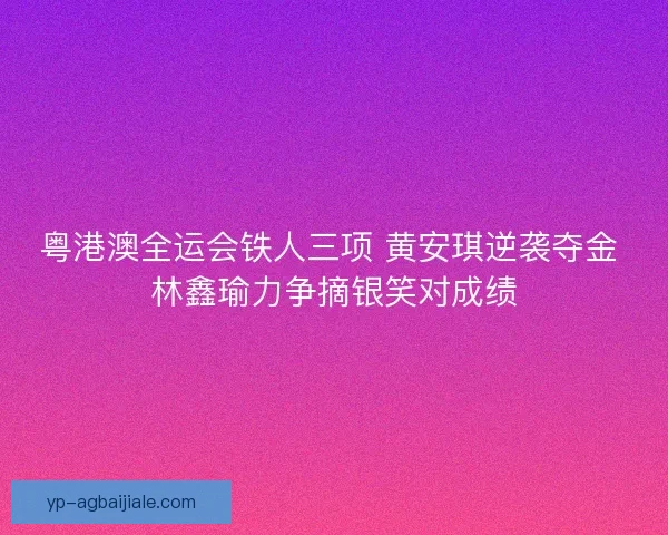 粤港澳全运会铁人三项 黄安琪逆袭夺金 林鑫瑜力争摘银笑对成绩 粤港澳全运会铁人三项 黄安琪逆袭夺金 林鑫瑜力争摘银笑对成绩